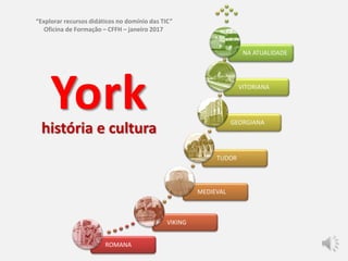 ROMANA
VIKING
MEDIEVAL
TUDOR
GEORGIANA
VITORIANA
NA ATUALIDADE
Yorkhistória e cultura
“Explorar recursos didáticos no domínio das TIC”
Oficina de Formação – CFFH – janeiro 2017
 
