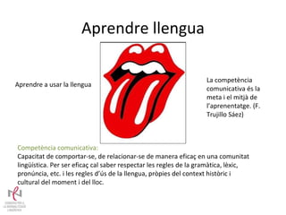 Aprendre llengua Aprendre a usar la llengua Competència comunicativa: Capacitat de comportar-se, de relacionar-se de manera eficaç en una comunitat lingüística. Per ser eficaç cal saber respectar les regles de la gramàtica, lèxic, pronúncia, etc. i les regles d’ús de la llengua, pròpies del context històric i cultural del moment i del lloc.  La competència comunicativa és la meta i el mitjà de l’aprenentatge. (F. Trujillo Sáez) 