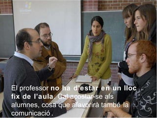 El professor  no ha d’estar en un lloc fix de l’aula . Cal acostar-se als alumnes, cosa que afavorirà també la comunicació. 