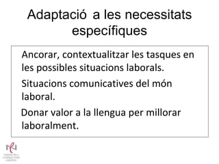 Adaptació a les necessitats específiques Ancorar, contextualitzar les tasques en les possibles situacions laborals.  Situacions comunicatives del món laboral.  Donar valor a la llengua per millorar laboralment. 