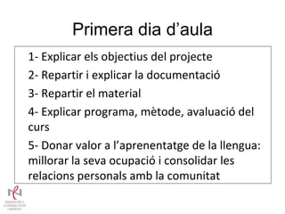 Primera dia d’aula 1- Explicar els objectius del projecte 2- Repartir i explicar la documentació 3- Repartir el material 4- Explicar programa, mètode, avaluació del curs 5- Donar valor a l’aprenentatge de la llengua: millorar la seva ocupació i consolidar les relacions personals amb la comunitat 