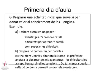 Primera dia d’aula 6- Preparar una activitat inicial que serveixi per donar valor al coneixement de les  llengües. Exemple: a)  Tothom escriu en un paper : avantatges d’aprendre català dificultats per aprendre català com superar les dificultats b) Després ho comenten per parelles c) Finalment , en veu alta tota la classe i el professor  anota a la pissarra tots els avantatges,  les dificultats les  agrupa i en paral·lel les solucions... De tal manera que la  reflexió conjunta permeti valorar els avantatges.  