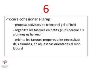 6 Procura cohesionar el grup: - proposa activitats de trencar el gel a l’inici - organitza les tasques en petits grups perquè els alumnes es barregin - orienta les tasques properes a les necessitats dels alumnes, en aquest cas orientades al món laboral 
