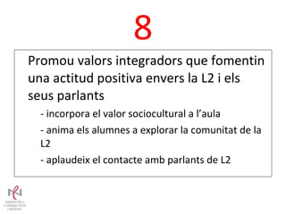 8 Promou valors integradors que fomentin una actitud positiva envers la L2 i els seus parlants - incorpora el valor sociocultural a l’aula - anima els alumnes a explorar la comunitat de la L2 - aplaudeix el contacte amb parlants de L2 