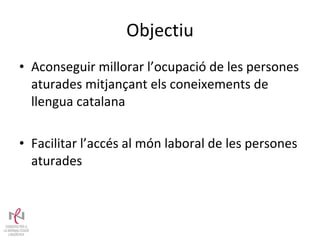 Objectiu Aconseguir millorar l’ocupació de les persones aturades mitjançant els coneixements de llengua catalana Facilitar l’accés al món laboral de les persones aturades  