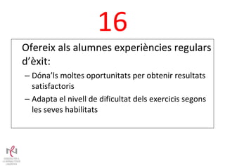 16 Ofereix als alumnes experiències regulars d’èxit: Dóna’ls moltes oportunitats per obtenir resultats satisfactoris Adapta el nivell de dificultat dels exercicis segons les seves habilitats 