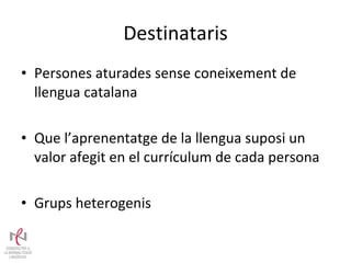 Destinataris Persones aturades sense coneixement de llengua catalana Que l’aprenentatge de la llengua suposi un valor afegit en el currículum de cada persona Grups heterogenis 
