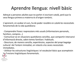 Aprendre llengua: nivell bàsic Adreçat a persones adultes que no parlen ni escriuen català, però que la seva llengua primera o materna és d’origen romànic. L’aprenent, en acabar el curs, ha de poder resoldre en català les necessitats fonamentals de la vida quotidiana: Comprendre frases i expressions més usuals (informacions personals, familiars, compres...) Comunicar-se en situacions quotidianes senzilles, que comportin intercanvi d’informació directe, sobre temes familiars i habituals. Descriure, de manera senzilla, experiències, aspectes del propi bagatge cultural i de l’entorn immediat, en relació a les seves necessitats immediates. Utilitzar les estructures lingüístiques i el vocabulari bàsic que acompleixin les funcions lingüístiques fonamentals. 