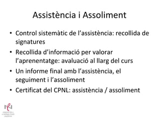 Assistència i Assoliment Control sistemàtic de l’assistència: recollida de signatures  Recollida d’informació per valorar l’aprenentatge: avaluació al llarg del curs Un informe final amb l’assistència, el seguiment i l’assoliment Certificat del CPNL: assistència / assoliment 