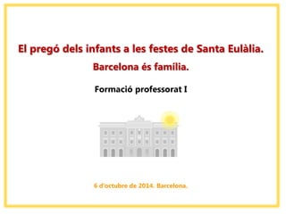 El pregó dels infants a les festes de Santa Eulàlia. 
Barcelona és família. 
Formació professorat I 
6 d’octubre de 2014. Barcelona.  