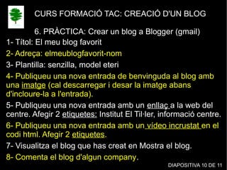 CURS FORMACIÓ TAC: CREACIÓ D'UN BLOG
6. PRÀCTICA: Crear un blog a Blogger (gmail)
1- Títol: El meu blog favorit
2- Adreça: elmeublogfavorit-nom
3- Plantilla: senzilla, model eteri
4- Publiqueu una nova entrada de benvinguda al blog amb
una imatge (cal descarregar i desar la imatge abans
d'incloure-la a l'entrada).
5- Publiqueu una nova entrada amb un enllaç a la web del
centre. Afegir 2 etiquetes: Institut El Til·ler, informació centre.
6- Publiqueu una nova entrada amb un vídeo incrustat en el
codi html. Afegir 2 etiquetes.
7- Visualitza el blog que has creat en Mostra el blog.
8- Comenta el blog d'algun company.
DIAPOSITIVA 10 DE 11
 