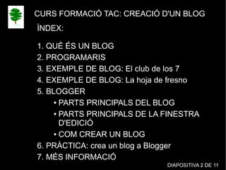 CURS FORMACIÓ TAC: CREACIÓ D'UN BLOG
ÍNDEX:
1. QUÈ ÉS UN BLOG
2. PROGRAMARIS
3. EXEMPLE DE BLOG: El club de los 7
4. EXEMPLE DE BLOG: La hoja de fresno
5. BLOGGER
● PARTS PRINCIPALS DEL BLOG
● PARTS PRINCIPALS DE LA FINESTRA
D'EDICIÓ
● COM CREAR UN BLOG
6. PRÀCTICA: crea un blog a Blogger
7. MÉS INFORMACIÓ
DIAPOSITIVA 2 DE 11
 