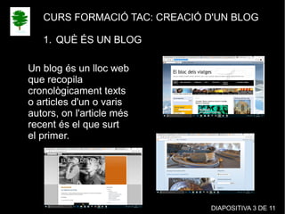 CURS FORMACIÓ TAC: CREACIÓ D'UN BLOG
1. QUÈ ÉS UN BLOG
Un blog és un lloc web
que recopila
cronològicament texts
o articles d'un o varis
autors, on l'article més
recent és el que surt
el primer.
DIAPOSITIVA 3 DE 11
 