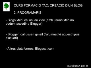 CURS FORMACIÓ TAC: CREACIÓ D'UN BLOG
2. PROGRAMARIS
- Blogs xtec: cal usuari xtec (amb usuari xtec no
podem accedir a Blogger)
- Blogger: cal usuari gmail (l'alumnat té aquest tipus
d'usuari)
- Altres plataformes: Blogscat.com
DIAPOSITIVA 4 DE 11
 