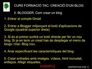 CURS FORMACIÓ TAC: CREACIÓ D'UN BLOG
5. BLOGGER: Com crear un blog
1. Entrar al compte Gmail
2. Entrar a Blogger mitjançant el botó d'aplicacions de
Google (quadrat superior dreta)
3. Si és el primer surtirà un botó directe per fer un nou
blog. Si ja en tens un creat has de desplegar el menú de
blogs i triar: Blog nou.
4. Anar especificant les característiques del blog.
5. Crear entrades amb imatges, vídeos, html incrustat,
enllaços. Afegir etiquetes.
EXEMPLE DIAPOSITIVA 9 DE 11
 
