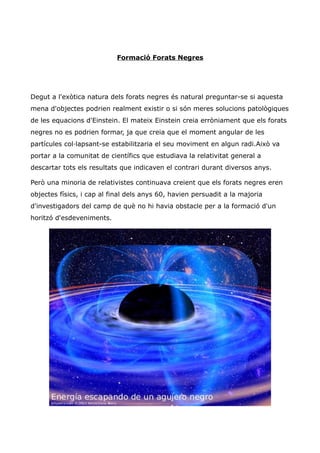 Formació Forats Negres




Degut a l'exòtica natura dels forats negres és natural preguntar-se si aquesta
mena d'objectes podrien realment existir o si són meres solucions patològiques
de les equacions d'Einstein. El mateix Einstein creia erròniament que els forats
negres no es podrien formar, ja que creia que el moment angular de les
partícules col·lapsant-se estabilitzaria el seu moviment en algun radi.Això va
portar a la comunitat de científics que estudiava la relativitat general a
descartar tots els resultats que indicaven el contrari durant diversos anys.

Però una minoria de relativistes continuava creient que els forats negres eren
objectes físics, i cap al final dels anys 60, havien persuadit a la majoria
d'investigadors del camp de què no hi havia obstacle per a la formació d'un
horitzó d'esdeveniments.
 