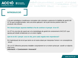 INTRODUCCIÓ A la part estratègica s’analitzaren conceptes més orientats a potenciar la habilitat de gestió del  GT la qual complementada  amb una bona aplicació  de la part tècnica podrem oferir un  producte més eficient. Per desenvolupar aquesta habilitat s’ha de conèixer el perquè  d’un GT. Un GT és una eina de suport per a la metodologia de gestió de coneixement d’ACC1Ó i que  aposta pel treball col·laboratiu en un entorn digital. Què és la GC i perquè  avui en dia, pren cada vegada més importància? ? És l’optimització de tot el que tenim en el nostre abast per interpretar l’entorn i en conseqüència actuar. “ En un GT Diferents persones treballen conjuntament en un entorn privat per  assolir un objectiu final comú :  Informació -> Coneixement-> Innovació ”. www.acc10.cat 