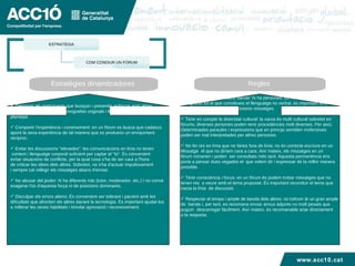 Estratègies dinamitzadores  Regles  Demanar als participants que busquin i presentin enllaços amb altres  pàgines, articles d'opinió, monografies originals i fiables sobre el tema plantejat. Compartir l'experiència i coneixement: en un fòrum es busca que cadascú aporti la seva experiència de tal manera que es produeixi un enriquiment  recíproc. Evitar les discussions "elevades": les comunicacions en línia no tenen context i llenguatge corporal suficient per captar el "to". És convenient  evitar situacions de conflicte, per la qual cosa s’ha de ser caut a l'hora  de criticar les idees dels altres. Sobretot, no s'ha d'actuar impulsivament  i sempre cal rellegir els missatges abans d'enviar. No abusar del poder: hi ha diferents rols (tutor, moderador, etc.) I no convé  exagerar l'ús d'aquesta força ni de posicions dominants. Disculpar els errors aliens: És convenient ser tolerant i pacient amb les  dificultats que afronten els altres davant la tecnologia. És important ajudar-los a millorar les seves habilitats i brindar aprovació i reconeixement. Cal recordar que "a l'altre banda" hi ha persones: tot i no veure ni poder  Enregistrar tot el que constitueix el llenguatge no verbal, és important tenir  consciència de  l'efecte dels nostres missatges. Tenir en compte la diversitat cultural: la xarxa és multi cultural sobretot en fòrums, diverses persones poden tenir procedències molt diverses. Per això, Determinades paraules i expressions que en principi semblen inofensives poden ser mal interpretades per altres persones. No fer res en línia que no faries fora de línia: no és correcte escriure en un Missatge  el que no diríem cara a cara. Així mateix, els missatges en un  fòrum romanen i poden  ser consultats més tard. Aquesta permanència ens  porta a pensar dues vegades el  que volem dir i expressar de la millor manera  possible. Tenir consciència i focus: en un fòrum és podem trobar missatges que no tenen res  a veure amb el tema proposat. És important reconduir el tema que  tracta la línia  de discussió. Respectar el temps i ample de banda dels altres: no tothom té un gran ample  de  banda i, per tant, es recomana enviar arxius adjunts no molt pesats que puguin  descarregar fàcilment. Així mateix, és recomanable anar directament  a la resposta. www.acc10.cat ESTRATÈGIA COM CONDIUR UN FÒRUM 