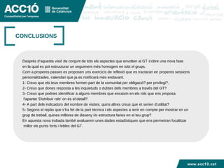 Títol capítol CONCLUSIONS Després d’aquesta visió de conjunt de tots els aspectes que envolten al GT s’obre una nova fase en la qual es pot estructurar un seguiment més homogeni en tots el grups. Com a properes passes es proposen uns exercicis de reflexió que es tractaran en properes sessions personalitzades, calendari que ja es notificarà més endavant.  1- Creus que els teus membres formen part de la comunitat per obligació? per privilegi?. 2- Creus que dones resposta a les inquietuds o dubtes dels membres a través del GT? 3- Creus que podries identificar a alguns membres que encaixin en els rols que ens proposa  l’apartat ‘Distribuir rols’ on és el detall?  4- A part dels indicadors del nombre de visites, quins altres creus que et serien d’utilitat? 5- Segons el repàs que s’ha fet de la part tècnica i els aspectes a tenir en compte per mostrar en un grup de treball, quines millores de disseny i/o estructura faries en el teu grup? En aquesta nova trobada també avaluarem unes dades estadístiques que ens permetran focalitzar millor els punts forts i febles del GT. www.acc10.cat 