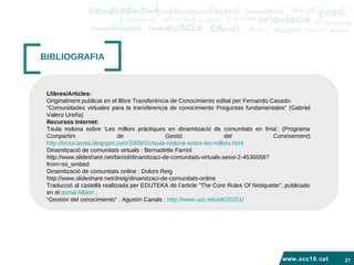 www.acc10.cat BIBLIOGRAFIA Llibres/Articles: Originalment publicat en el llibre Transferència de Conocimiento editat per Fernando Casado. “ Comunidades virtuales para la transferencia de conocimiento Preguntas fundamentales” (Gabriel Valero Ureña) Recursos Internet: Taula rodona sobre 'Les millors pràctiques en dinamització de comunitats en línia'. (Programa Compartim de Gestió del Coneixement)  http://broucasola.blogspot.com/2009/01/taula-rodona-sobre-les-millors.html Dinamització de comunitats virtuals : Bernadette Farriol  http://www.slideshare.net/farriol/dinamitzaci-de-comunitats-virtuals-sessi-2-4536556?from=ss_embed Dinamització de comunitats online : Dolors Reig http://www.slideshare.net/dreig/dinamitzaci-de-comunitats-online Traducció al castellà realitzada per EDUTEKA de l’article “The Core Rules Of Netiquette”, publicado en el  portal Albion  .  “ Gestión del conocimiento” : Agustín Canals :  http://www.uoc.edu/dt/20251/ 