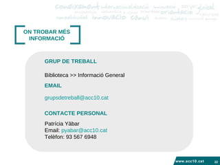 www.acc10.cat ON TROBAR MÉS INFORMACIÓ Biblioteca >> Informació General  GRUP DE TREBALL EMAIL [email_address]   Patrícia Yàbar Email:  [email_address] Telèfon: 93 567 6948  CONTACTE PERSONAL 