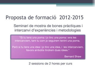Proposta de formació  2012-2015 2 sessions de 2 hores per curs Seminari de mostra de bones pràctiques i intercanvi d’experiències i metodologies  “ Si tu tens una poma i jo tinc una poma i ens les intercanviem, tant tu com jo seguirem tenint una poma.  Però si tu tens una idea i jo tinc una idea, i  les intercanviem, llavors ambdós tindrem dues idees.“ Bernard Shaw 