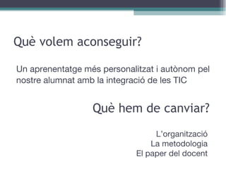 Què volem aconseguir? Un aprenentatge més personalitzat i autònom pel nostre alumnat amb la integració de les TIC Què hem de canviar? L’organització La metodologia El paper del docent 
