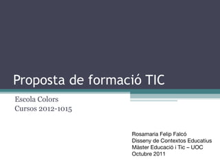 Proposta de formació TIC Escola Colors Cursos 2012-1015 Rosamaria Felip Falcó Disseny de Contextos Educatius Màster Educació i Tic – UOC Octubre 2011 