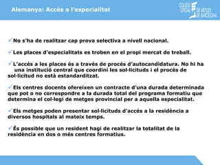 No s’ha de realitzar cap prova selectiva a nivell nacional. Les places d’especialitats es troben en el propi mercat de treball. L’accés a les places és a través de procés d’autocandidatura. No hi ha  una institució central que coordini les sol·licituds i el procés de sol·licitud no està estandarditzat. Els centres docents ofereixen un contracte d’una durada determinada que pot o no correspondre a la durada total del programa formatiu que  determina el col·legi de metges provincial per a aquella especialitat. Els metges poden presentar sol·licituds d’accés a la residència a diversos hospitals al mateix temps. És possible que un resident hagi de realitzar la totalitat de la residència en dos o més centres formatius. Alemanya: Accés a l’especialitat 