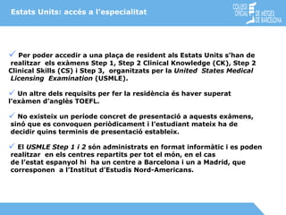 Estats Units: accés a l’especialitat   Per  poder accedir a una plaça de resident als Estats Units s’han de realitzar  els exàmens Step 1, Step 2 Clinical Knowledge (CK), Step 2  Clinical Skills (CS) i Step 3,  organitzats per la  United  States Medical Licensing  Examination  (USMLE). Un altre dels requisits per fer la residència és haver superat  l’exàmen d’anglès TOEFL. No existeix un període concret de presentació a aquests exàmens, sinó que es convoquen periòdicament i l’estudiant mateix ha de  decidir quins terminis de presentació estableix. El  USMLE Step 1 i 2  són administrats en format informàtic i es poden realitzar  en els centres repartits per tot el món, en el cas de l’estat espanyol hi  ha un centre a Barcelona i un a Madrid, que corresponen  a l’Institut d’Estudis Nord-Americans. 