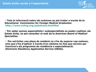Estats Units: accés a l’especialitat Tota la informació sobre els exàmens es pot trobar a través de la  Educational  Commission for Foreign Medical Graduates : http:// www.ecfmg.org/pubshome.html#boi Per saber quines especialitats i subespecialitats es poden realitzar als Estats Units, es pot consultar el web de la  American Board of Medical  Specialties. Per sol.licitar una plaça de resident no s’ha de superar cap exàmen, sino que s’ha d’aplicar a través d’un sistema on line que serveix per  inscriure’s als programes de residència o especialització: Electronic Residency Application Service  (ERAS). 