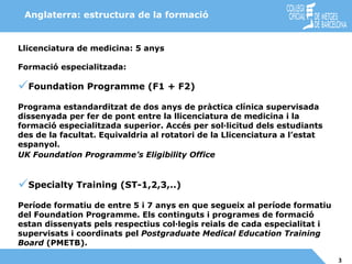 Llicenciatura de medicina: 5 anys Formació especialitzada : Foundation Programme (F1 + F2) Programa estandarditzat de dos anys de pràctica clínica supervisada dissenyada per fer de pont entre la llicenciatura de medicina i la formació especialitzada superior. Accés per sol·licitud dels estudiants des de la facultat. Equivaldria al rotatori de la Llicenciatura a l’estat espanyol. UK Foundation Programme’s Eligibility Office   Specialty Training (ST-1,2,3,..) Període formatiu de entre 5 i 7 anys en que segueix al període formatiu del Foundation Programme. Els continguts i programes de formació estan dissenyats pels respectius col·legis reials de cada especialitat i supervisats i coordinats pel  Postgraduate Medical Education Training Board  (PMETB).   Anglaterra: estructura de la formació 