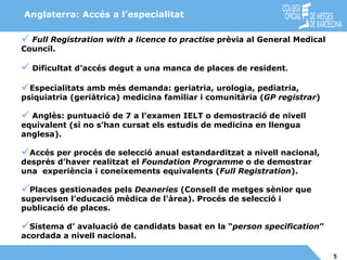 Anglaterra: Accés a l’especialitat Full Registration with a licence to practise  prèvia al General Medical Council. Dificultat d’accés degut a una manca de places de resident . Especialitats amb més demanda: geriatria, urologia, pediatria, psiquiatria (geriàtrica) medicina familiar i comunitària ( GP registrar ) Anglès: puntuació de 7 a l’examen IELT o demostració de nivell  equivalent (si no s’han cursat els estudis de medicina en llengua anglesa). Accés per procés de selecció anual estandarditzat a nivell nacional,  després d’haver realitzat el  Foundation Programme  o de demostrar una  experiència i coneixements equivalents ( Full Registration ). Places gestionades pels  Deaneries  (Consell de metges sènior que supervisen l’educació mèdica de l'àrea). Procés de selecció i publicació de places. Sistema d’ avaluació de candidats basat en la “ person specification ” acordada a nivell nacional. 