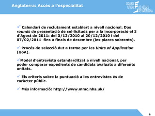 Calendari de reclutament establert a nivell nacional. Dos  rounds  de presentació de sol·licituds per a la incorporació el 3 d’Agost de 2011: del 3/12/2010 al 20/12/2010 i del 07/02/2011  fins a finals de desembre (les places sobrants). Procés de selecció dut a terme per les  Units of Application  (UoA). Model d’entrevista estandarditzat a nivell nacional, per poder comparar expedients de candidats avaluats a diferents unitats.  Els criteris sobre la puntuació a les entrevistes és de caràcter públic. Més informació: http://www.mmc.nhs.uk/ Anglaterra: Accés a l’especialitat 