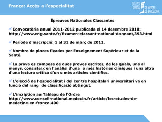 França: Accés a l’especialitat Épreuves Nationales Classantes Convocatòria anual 2011-2012 publicada el 14 desembre 2010: http://www.cng.sante.fr/Examen-classant-national-donnant,393.html Període d’inscripció: 1 al 31 de març de 2011. Nombre de places fixades per Enseignement Supérieur et de la  Santé. La prova es composa de dues proves escrites, de les quals, una al menys, consisteix en l'anàlisi d’una  o més històries clíniques i una altra d’una lectura crítica d’un o més articles científics. L’elecció de l’especialitat i del centre hospitalari universitari va en funció del rang  de classificació obtingut. L'incription au Tableau de l'Ordre  http://www.conseil-national.medecin.fr/article/les-etudes-de-medecine-en-france-400 