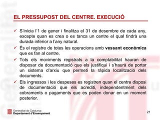 EL PRESSUPOST DEL CENTRE. EXECUCIÓ
 S’inicia l’1 de gener i finalitza el 31 de desembre de cada any,
excepte quan es crea o es tanca un centre el qual tindrà una
durada inferior a l’any natural.
 És el registre de totes les operacions amb vessant econòmica
que es fan al centre.
 Tots els moviments registrats a la comptabilitat hauran de
disposar de documentació que els justifiqui i s’haurà de portar
un sistema d’arxiu que permeti la ràpida localització dels
documents.
 Els ingressos i les despeses es registren quan el centre disposi
de documentació que els acrediti, independentment dels
cobraments o pagaments que es poden donar en un moment
posterior.
21
 