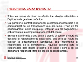 33
 Totes les caixes de diner en efectiu han d’estar reflectides a
l’aplicació de gestió econòmica.
 Cal garantir el control permanent i la correcta incorporació a la
comptabilitat de les transaccions que s’hi facin. S’han de fer
periòdicament, actes d’arqueig i integrar tots els pagaments i
cobraments a la comptabilitat general del centre.
 En cas d’existir més d’una caixa d’efectiu al centre, s’haurà de
designar el responsable de cada caixa, que serà qui haurà de
facilitar la documentació justificativa dels moviments al
responsable de la comptabilitat. Aquesta persona serà la
responsable dels diners existents a la caixa i serà a qui es
demanarà responsabilitats en cas de desquadrament.
TRESORERIA. CAIXA D’EFECTIU
 