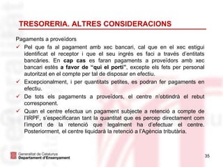 35
TRESORERIA. ALTRES CONSIDERACIONS
Pagaments a proveïdors
 Pel que fa al pagament amb xec bancari, cal que en el xec estigui
identificat el receptor i que el seu ingrés es faci a través d’entitats
bancàries. En cap cas es faran pagaments a proveïdors amb xec
bancari estès a favor de “qui el porti”, excepte els fets per personal
autoritzat en el compte per tal de disposar en efectiu.
 Excepcionalment, i per quantitats petites, es podran fer pagaments en
efectiu.
 De tots els pagaments a proveïdors, el centre n’obtindrà el rebut
corresponent.
 Quan el centre efectua un pagament subjecte a retenció a compte de
l’IRPF, s’especificaran tant la quantitat que es percep directament com
l’import de la retenció que legalment ha d’efectuar el centre.
Posteriorment, el centre liquidarà la retenció a l’Agència tributària.
 