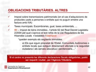OBLIGACIONS TRIBUTÀRIES. ALTRES
42
 Impost sobre transmissions patrimonials (en el cas d’adquisicions de
productes usats a persones o entitats que no puguin emetre una
factura amb IVA)
 Taxes municipals: Escombraries, gual, taxes ambientals, ...
 IBI – Impost de béns immobles-. l’article 62 del Real Decret Legislatiu
2/2004 pel qual s’aprova el text refós de la Llei Reguladora de les
Hisendes Locals n’estableix l’exempció
“queden exempts els següents immobles:
a) Els que siguin propietat de l’Estat, Comunitats Autònomes o
entitats locals que estiguin directament afectats a la seguretat
ciutadana i als serveis educatius i penitenciaris....”
Si el centre no presenta les diferents declaracions fiscals obligatòries, podrà
ser requerit i multat , per l’Agència Tributària.
 