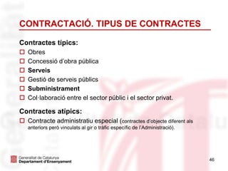 46
CONTRACTACIÓ. TIPUS DE CONTRACTES
Contractes típics:
 Obres
 Concessió d’obra pública
 Serveis
 Gestió de serveis públics
 Subministrament
 Col·laboració entre el sector públic i el sector privat.
Contractes atípics:
 Contracte administratiu especial (contractes d’objecte diferent als
anteriors però vinculats al gir o tràfic específic de l’Administració).
 