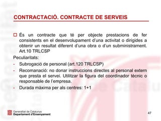 47
CONTRACTACIÓ. CONTRACTE DE SERVEIS
 És un contracte que té per objecte prestacions de fer
consistents en el desenvolupament d’una activitat o dirigides a
obtenir un resultat diferent d’una obra o d’un subministrament.
Art.10 TRLCSP
Peculiaritats:
- Subrogació de personal (art.120 TRLCSP)
- Recomanació: no donar instruccions directes al personal extern
que presta el servei. Utilitzar la figura del coordinador tècnic o
responsable de l’empresa.
- Durada màxima per als centres: 1+1
 