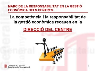 5
MARC DE LA RESPONSABILITAT EN LA GESTIÓ
ECONÒMICA DELS CENTRES
La competència i la responsabilitat de
la gestió econòmica recauen en la
DIRECCIÓ DEL CENTRE
 