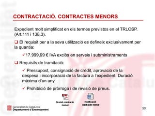 CONTRACTACIÓ. CONTRACTES MENORS
Expedient molt simplificat en els termes previstos en el TRLCSP.
(Art.111 i 138.3).
 El requisit per a la seva utilització es defineix exclusivament per
la quantia:
17.999,99 € IVA exclòs en serveis i subministraments
 Requisits de tramitació:
 Pressupost, consignació de crèdit, aprovació de la
despesa i incorporació de la factura a l’expedient. Duració
màxima d’un any.
 Prohibició de pròrroga i de revisió de preus.
50
 