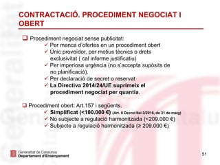 51
 Procediment negociat sense publicitat:
 Per manca d’ofertes en un procediment obert
 Únic proveïdor, per motius tècnics o drets
exclusivitat ( cal informe justificatiu)
 Per imperiosa urgència (no s’accepta supòsits de
no planificació).
 Per declaració de secret o reservat
 La Directiva 2014/24/UE suprimeix el
procediment negociat per quantia.
 Procediment obert: Art.157 i següents.
 Simplificat (<100.000 €) (Art. 8 Decret llei 3/2016, de 31 de maig)
 No subjecte a regulació harmonitzada (<209.000 €)
 Subjecte a regulació harmonitzada (≥ 209.000 €)
CONTRACTACIÓ. PROCEDIMENT NEGOCIAT I
OBERT
 