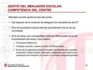 GESTIÓ DEL MENJADOR ESCOLAR.
COMPETÈNCIA DEL CENTRE
58
Menjador escolar gestionat des del centre:
 Cal disposar de la resolució de delegació de competència del ST
 S’ha de contractar d’acord amb els procediments de la Llei de
Contractes
 S’ha de portar una comptabilitat totalment diferenciada de la del
funcionament del centre. Això implica:
 Pressupost diferenciat
 Comptes corrents i caixes de metàl·lic diferenciades
 En el cas de gestionar beques menjador transferides pels consells
comarcals o altres entitats, aquestes s’integraran com ingrés en el
pressupost del menjador (no seran un concepte extrapressupostari)
 