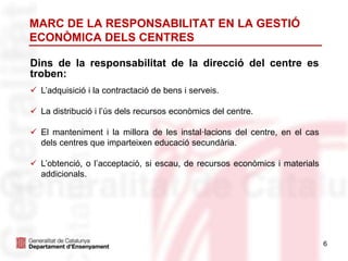 6
Dins de la responsabilitat de la direcció del centre es
troben:
 L’adquisició i la contractació de bens i serveis.
 La distribució i l’ús dels recursos econòmics del centre.
 El manteniment i la millora de les instal·lacions del centre, en el cas
dels centres que imparteixen educació secundària.
 L’obtenció, o l’acceptació, si escau, de recursos econòmics i materials
addicionals.
MARC DE LA RESPONSABILITAT EN LA GESTIÓ
ECONÒMICA DELS CENTRES
 