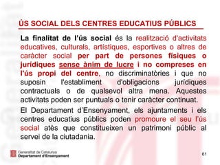 61
ÚS SOCIAL DELS CENTRES EDUCATIUS PÚBLICS
La finalitat de l’ús social és la realització d'activitats
educatives, culturals, artístiques, esportives o altres de
caràcter social per part de persones físiques o
jurídiques sense ànim de lucre i no compreses en
l'ús propi del centre, no discriminatòries i que no
suposin l'establiment d'obligacions jurídiques
contractuals o de qualsevol altra mena. Aquestes
activitats poden ser puntuals o tenir caràcter continuat.
El Departament d’Ensenyament, els ajuntaments i els
centres educatius públics poden promoure el seu l’ús
social atès que constitueixen un patrimoni públic al
servei de la ciutadania.
 