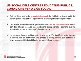 63
ÚS SOCIAL DELS CENTRES EDUCATIUS PÚBLICS.
CONDICIONS PER A L’ÚS SOCIAL
 Cal conèixer qui té la propietat demanial de l’edifici i la instal·lació del
centre públic. Pot ser el Departament d‘Ensenyament o l’ajuntament.
 L’ús social s’ha de realitzar preferentment fora de l’horari escolar. Podrà
ser dins l’horari escolar, en condicions excepcionals i sempre que no
interfereixi en les activitats pròpies del centre.
 La persona física o jurídica autoritzada per a l’ús d’edificis, instal·lacions
o serveis han de contractar una pòlissa d’assegurances que cobreixi la
seva responsabilitat civil i la del personal al seu servei.
 