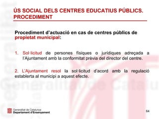 64
Procediment d’actuació en cas de centres públics de
propietat municipal:
ÚS SOCIAL DELS CENTRES EDUCATIUS PÚBLICS.
PROCEDIMENT
1. Sol·licitud de persones físiques o jurídiques adreçada a
l’Ajuntament amb la conformitat prèvia del director del centre.
2. L’Ajuntament resol la sol·licitud d’acord amb la regulació
establerta al municipi a aquest efecte.
 