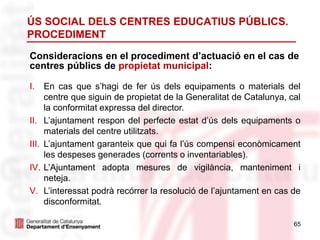 65
Consideracions en el procediment d’actuació en el cas de
centres públics de propietat municipal:
ÚS SOCIAL DELS CENTRES EDUCATIUS PÚBLICS.
PROCEDIMENT
I. En cas que s’hagi de fer ús dels equipaments o materials del
centre que siguin de propietat de la Generalitat de Catalunya, cal
la conformitat expressa del director.
II. L’ajuntament respon del perfecte estat d’ús dels equipaments o
materials del centre utilitzats.
III. L’ajuntament garanteix que qui fa l’ús compensi econòmicament
les despeses generades (corrents o inventariables).
IV. L’Ajuntament adopta mesures de vigilància, manteniment i
neteja.
V. L’interessat podrà recórrer la resolució de l’ajuntament en cas de
disconformitat.
 